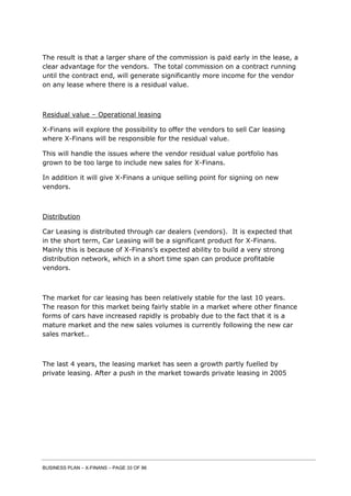 BUSINESS PLAN – X-FINANS – PAGE 33 OF 86
The result is that a larger share of the commission is paid early in the lease, a
clear advantage for the vendors. The total commission on a contract running
until the contract end, will generate significantly more income for the vendor
on any lease where there is a residual value.
Residual value – Operational leasing
X-Finans will explore the possibility to offer the vendors to sell Car leasing
where X-Finans will be responsible for the residual value.
This will handle the issues where the vendor residual value portfolio has
grown to be too large to include new sales for X-Finans.
In addition it will give X-Finans a unique selling point for signing on new
vendors.
Distribution
Car Leasing is distributed through car dealers (vendors). It is expected that
in the short term, Car Leasing will be a significant product for X-Finans.
Mainly this is because of X-Finans’s expected ability to build a very strong
distribution network, which in a short time span can produce profitable
vendors.
The market for car leasing has been relatively stable for the last 10 years.
The reason for this market being fairly stable in a market where other finance
forms of cars have increased rapidly is probably due to the fact that it is a
mature market and the new sales volumes is currently following the new car
sales market..
The last 4 years, the leasing market has seen a growth partly fuelled by
private leasing. After a push in the market towards private leasing in 2005
 