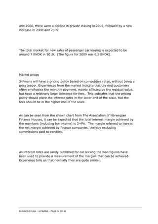 BUSINESS PLAN – X-FINANS – PAGE 34 OF 86
and 2006, there were a decline in private leasing in 2007, followed by a new
increase in 2008 and 2009.
The total market for new sales of passenger car leasing is expected to be
around 7 BNOK in 2010. (The figure for 2009 was 6,5 BNOK).
Market prices
X-Finans will have a pricing policy based on competitive rates, without being a
price leader. Experiences from the market indicate that the end customers
often emphasise the monthly payment, mainly affected by the residual value,
but have a relatively large tolerance for fees. This indicates that the pricing
policy should place the interest rates in the lower end of the scale, but the
fees should be in the higher end of the scale.
As can be seen from the shown chart from The Association of Norwegian
Finance Houses, it can be expected that the total interest margin achieved by
the members (including fee income) is 3-4%. The margin referred to here is
the net margin achieved by finance companies, thereby excluding
commissions paid to vendors.
As interest rates are rarely published for car leasing the loan figures have
been used to provide a measurement of the margins that can be achieved.
Experience tells us that normally they are quite similar.
 