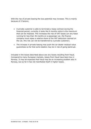 BUSINESS PLAN – X-FINANS – PAGE 36 OF 86
With the rise of private leasing the loss potential may increase. This is mainly
because of 2 factors;
 A private customer is able to terminate a lease contract during the
financed period, currently it looks like 6 months notice is the maximum
that can be imposed. This increases the risk of VAT losses (on any lease
running for less than 36 months on a passenger car, the finance
company must repay a relative share of the VAT deduction claimed on
the car, this risk can not be transferred to a private customer).
 The increase in private leasing may push the car dealer residual value
guarantees so far that some dealers may be in risk of going bankrupt.
Included in the losses described above are any losses resulting from fraud.
Compared to many European markets, losses from fraud have been low in
Norway. It may be expected that fraud may be an increasing problem also in
Norway, but so far it has not manifested itself in higher losses.
 
