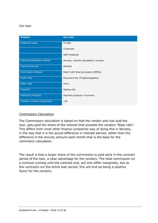 BUSINESS PLAN – X-FINANS – PAGE 37 OF 86
Car loan
Product Car Loan
Customer types Private
Corporate
Self employed
Interest Calculation method Annuity, interest calculated in arrears
Payment Periods Monthly
Commission Method Multi Profit Sharing System (MPSS)
Public fees Document fee (Tinglysingsgebyr)
Other Fees Term
(income) Startup fee
Additional Products Payment protector insurance
Possible number of payments 120
Commission Calculation
The Commission calculation is based on that the vendor who has sold the
loan, gets paid the share of the interest that exceeds the vendors ”Base rate”.
This differs from most other finance companies way of doing this in Norway,
in the way that it is the actual difference in interest earned, rather than the
difference in the annuity amount each month that is the base for the
commision calculation.
The result is that a larger share of the commission is paid early in the contract
period of the loan, a clear advantage for the vendors. The total commission on
a contract running until the contract end, will only differ marginally, but as
few contracts run the entire loan period, this will end up being a positive
factor for the vendors.
 