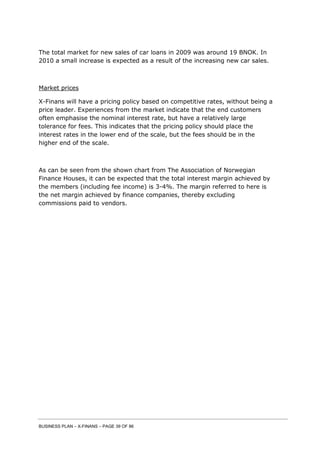 BUSINESS PLAN – X-FINANS – PAGE 39 OF 86
The total market for new sales of car loans in 2009 was around 19 BNOK. In
2010 a small increase is expected as a result of the increasing new car sales.
Market prices
X-Finans will have a pricing policy based on competitive rates, without being a
price leader. Experiences from the market indicate that the end customers
often emphasise the nominal interest rate, but have a relatively large
tolerance for fees. This indicates that the pricing policy should place the
interest rates in the lower end of the scale, but the fees should be in the
higher end of the scale.
As can be seen from the shown chart from The Association of Norwegian
Finance Houses, it can be expected that the total interest margin achieved by
the members (including fee income) is 3-4%. The margin referred to here is
the net margin achieved by finance companies, thereby excluding
commissions paid to vendors.
 