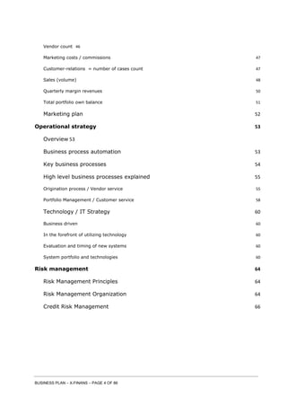 BUSINESS PLAN – X-FINANS – PAGE 4 OF 86
Vendor count 46
Marketing costs / commissions 47
Customer-relations = number of cases count 47
Sales (volume) 48
Quarterly margin revenues 50
Total portfolio own balance 51
Marketing plan 52
Operational strategy 53
Overview 53
Business process automation 53
Key business processes 54
High level business processes explained 55
Origination process / Vendor service 55
Portfolio Management / Customer service 58
Technology / IT Strategy 60
Business driven 60
In the forefront of utilizing technology 60
Evaluation and timing of new systems 60
System portfolio and technologies 60
Risk management 64
Risk Management Principles 64
Risk Management Organization 64
Credit Risk Management 66
 