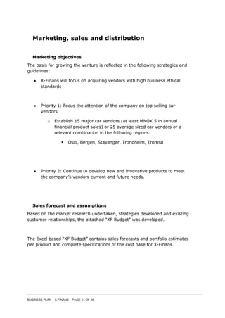 BUSINESS PLAN – X-FINANS – PAGE 44 OF 86
Marketing, sales and distribution
Marketing objectives
The basis for growing the venture is reflected in the following strategies and
guidelines:
 X-Finans will focus on acquiring vendors with high business ethical
standards
 Priority 1: Focus the attention of the company on top selling car
vendors
o Establish 15 major car vendors (at least MNOK 5 in annual
financial product sales) or 25 average sized car vendors or a
relevant combination in the following regions:
 Oslo, Bergen, Stavanger, Trondheim, Tromsø
 Priority 2: Continue to develop new and innovative products to meet
the company’s vendors current and future needs.
Sales forecast and assumptions
Based on the market research undertaken, strategies developed and existing
customer relationships, the attached “XF Budget” was developed.
The Excel based “XF Budget” contains sales forecasts and portfolio estimates
per product and complete specifications of the cost base for X-Finans.
 