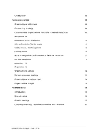 BUSINESS PLAN – X-FINANS – PAGE 5 OF 86
Credit policy 66
Human resources 68
Organizational objectives 68
Outsourcing strategy 68
Core-business organizational functions – Internal resources 69
Management 69
Business and product development 69
Sales and marketing / Vendor service 69
Credit / Finance / Risk Management 69
Customer service 69
Non-core organizational functions – External resources 70
Bad debt management 70
Accounting 70
IT operations 71
Organizational values 72
Human resources strategy 73
Organizational structure chart 74
Organizational budget 75
Financial data 76
Introduction 76
Key principles 77
Growth strategy 79
Company financing, capital requirements and cash flow 80
 