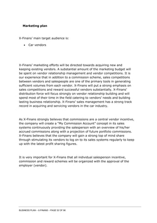 BUSINESS PLAN – X-FINANS – PAGE 52 OF 86
Marketing plan
X-Finans’ main target audience is:
 Car vendors
X-Finans’ marketing efforts will be directed towards acquiring new and
keeping existing vendors. A substantial amount of the marketing budget will
be spent on vendor relationship management and vendor competitions. It is
our experience that in addition to a commission scheme, sales competitions
between vendors and salespeople are one of the primary tools in generating
sufficient volumes from each vendor. X-Finans will put a strong emphasis on
sales competitions and reward successful vendors substantially. X-Finans’
distribution force will focus strongly on vendor relationship building and will
spend most of their time in the field catering to vendors’ needs and building
lasting business relationship. X-Finans’ sales management has a strong track
record in acquiring and servicing vendors in the car industry.
As X-Finans strongly believes that commissions are a central vendor incentive,
the company will create a “My Commission Account” concept in its sales
systems continuously providing the salesperson with an overview of his/her
accrued commissions along with a projection of future portfolio commissions.
X-Finans believes that the company will gain a strong top of mind share
through stimulating its vendors to log on to its sales systems regularly to keep
up with the latest profit sharing figures.
It is very important for X-Finans that all individual salesperson incentive,
commission and reward schemes will be organized with the approval of the
employer (vendor).
 