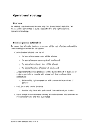 BUSINESS PLAN – X-FINANS – PAGE 53 OF 86
Operational strategy
Overview
As a newly started business without any cost driving legacy systems, X-
Finans will be committed to build a cost effective and highly scalable
operational strategy.
Business process automation
To ensure that all major business processes will be cost effective and scalable
the following guidelines will be applied:
 One process and one rule for all
o No special customer cases will be allowed
o No special vendor agreement will be allowed
o No special commission fees will be allowed
o No special handling of cases will be allowed
 All operational business processes will be built with best-in-business IT
systems portfolio to comply with a very high degree of complete
automation
o Achieved by tight cooperation with proven and specialized IT
partner
 Few, clean and simple products
o Provide only clean and operational characteristics per product
 Legal accept from customers allowing all end customer interaction to be
done electronically and thus automated
 