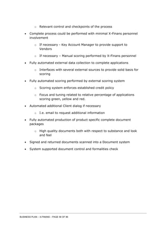 BUSINESS PLAN – X-FINANS – PAGE 56 OF 86
o Relevant control and checkpoints of the process
 Complete process could be performed with minimal X-Finans personnel
involvement
o If necessary - Key Account Manager to provide support to
Vendors
o If necessary – Manual scoring performed by X-Finans personnel
 Fully automated external data collection to complete applications
o Interfaces with several external sources to provide solid basis for
scoring
 Fully automated scoring performed by external scoring system
o Scoring system enforces established credit policy
o Focus and tuning related to relative percentage of applications
scoring green, yellow and red.
 Automated additional Client dialog if necessary
o I.e. email to request additional information
 Fully automated production of product specific complete document
packages
o High quality documents both with respect to substance and look
and feel
 Signed and returned documents scanned into a Document system
 System supported document control and formalities check
 