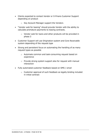 BUSINESS PLAN – X-FINANS – PAGE 59 OF 86
 Clients expected to contact Vendor or X-Finans Customer Support
depending on product
o Key Account Manager support the Vendors
 “Vendor web for leasing” should provide Vendor with the ability to
calculate premature payments to leasing contracts.
o Vendor web for loans and other products will be provided in
phase 2
 Customer Support will use Origination system and Core Receivable
system depending of the request type
 Strong and persistent focus on automating the handling of as many
request types as possible
o Automate common and task-consuming request based on
experience
o Provide strong system support also for request with manual
interaction
 Fully automated customer feedback based on SMS / email
o Customer approval of such feedback as legally binding included
in initial contract
 