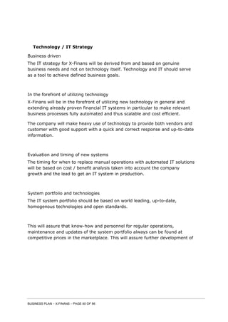 BUSINESS PLAN – X-FINANS – PAGE 60 OF 86
Technology / IT Strategy
Business driven
The IT strategy for X-Finans will be derived from and based on genuine
business needs and not on technology itself. Technology and IT should serve
as a tool to achieve defined business goals.
In the forefront of utilizing technology
X-Finans will be in the forefront of utilizing new technology in general and
extending already proven financial IT systems in particular to make relevant
business processes fully automated and thus scalable and cost efficient.
The company will make heavy use of technology to provide both vendors and
customer with good support with a quick and correct response and up-to-date
information.
Evaluation and timing of new systems
The timing for when to replace manual operations with automated IT solutions
will be based on cost / benefit analysis taken into account the company
growth and the lead to get an IT system in production.
System portfolio and technologies
The IT system portfolio should be based on world leading, up-to-date,
homogenous technologies and open standards.
This will assure that know-how and personnel for regular operations,
maintenance and updates of the system portfolio always can be found at
competitive prices in the marketplace. This will assure further development of
 