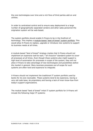 BUSINESS PLAN – X-FINANS – PAGE 61 OF 86
the core technologies over time and a rich flora of third parties add-on and
utilities.
In order to centralized control and to ensure easy deployment to a large
number of geographically separated vendors and other sales personnel the
origination system will be web-based.
The system portfolio should enable X-Finans to be in the forefront of
technology. This implies a module-based “best of breed” system portfolio. This
would allow X-Finans to replace, upgrade or introduce new systems to support
its business needs at all times.
A module-based “best of breed” strategy implies that X-Finans should not
implement an expensive wall-to-wall / “all inclusive” standard system to cover
all processes at all times. Even though these systems also might support a
high level of automation for processes in scope of the system, they will not
allow X-Finans to take advantage of new technologies and possibilities before
the market in general. Many business processes out-of-scope for such
systems are often hard and expensive to integrate.
X-Finans should not implement the traditional IT system portfolio used by
banks for its core receivable. These systems tend to be expensive, having a
very old code base, be proprietary and having a lack of inner know-how from
today’s support organizations.
The module based “best of breed” initial IT system portfolio for X-Finans will
include the following major IT systems:
 