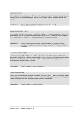 BUSINESS PLAN – X-FINANS – PAGE 62 OF 86
ORIGINATION SYSTEM
Web based origination system, based on Microsoft technologies, covering the whole origination process, as
described above. The system supports and relies on fully automated business processes based on best
practice.
System status: Proven and operational for mortgage, loan and leasing products.
ACCOUNTS RECEIVABLE SYSTEM
A new Accounts receivable system based on an existing and proven, world leading accounting system from
Microsoft would allow for an extremely cost-effective and flexible solution. The system database is MS SQL
Server and development necessary will be conducted based on Microsoft technologies.
System status: Proven and well known accounting system foundation (MS Dynamics). System
development to allow for a complete “Accounts receivable” for a financial institution
completed.
DOCUMENT HANDLING SYSTEM
A top class scanning, OCR and document handling system based on or tight integrated with Microsoft
technologies / web services. This would allow X-Finans to create and utilize a rich system interface between
the document handling system and other systems. This would stimulate to further support and
enhancements of relevant business processes.
System status: System evaluation initiated and ongoing.
TASK TRACKING SYSTEM
Vendors, Key account managers, Customer service and auditors will rely on a task-tracking-system to keep
track of all customer requests and create a document audit trail in all cases. Such a system will also provide
valuable information about how and which business process to improve next.
System status: System included in Origination system
 