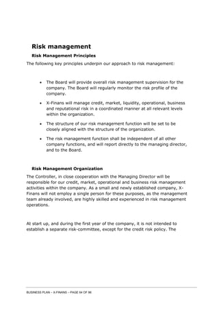 BUSINESS PLAN – X-FINANS – PAGE 64 OF 86
Risk management
Risk Management Principles
The following key principles underpin our approach to risk management:
 The Board will provide overall risk management supervision for the
company. The Board will regularly monitor the risk profile of the
company.
 X-Finans will manage credit, market, liquidity, operational, business
and reputational risk in a coordinated manner at all relevant levels
within the organization.
 The structure of our risk management function will be set to be
closely aligned with the structure of the organization.
 The risk management function shall be independent of all other
company functions, and will report directly to the managing director,
and to the Board.
Risk Management Organization
The Controller, in close cooperation with the Managing Director will be
responsible for our credit, market, operational and business risk management
activities within the company. As a small and newly established company, X-
Finans will not employ a single person for these purposes, as the management
team already involved, are highly skilled and experienced in risk management
operations.
At start up, and during the first year of the company, it is not intended to
establish a separate risk-committee, except for the credit risk policy. The
 