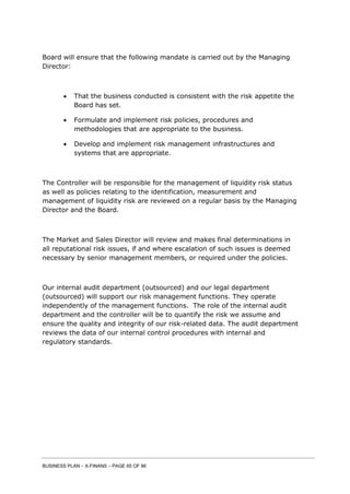 BUSINESS PLAN – X-FINANS – PAGE 65 OF 86
Board will ensure that the following mandate is carried out by the Managing
Director:
 That the business conducted is consistent with the risk appetite the
Board has set.
 Formulate and implement risk policies, procedures and
methodologies that are appropriate to the business.
 Develop and implement risk management infrastructures and
systems that are appropriate.
The Controller will be responsible for the management of liquidity risk status
as well as policies relating to the identification, measurement and
management of liquidity risk are reviewed on a regular basis by the Managing
Director and the Board.
The Market and Sales Director will review and makes final determinations in
all reputational risk issues, if and where escalation of such issues is deemed
necessary by senior management members, or required under the policies.
Our internal audit department (outsourced) and our legal department
(outsourced) will support our risk management functions. They operate
independently of the management functions. The role of the internal audit
department and the controller will be to quantify the risk we assume and
ensure the quality and integrity of our risk-related data. The audit department
reviews the data of our internal control procedures with internal and
regulatory standards.
 
