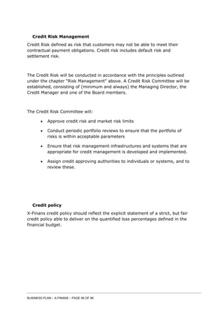 BUSINESS PLAN – X-FINANS – PAGE 66 OF 86
Credit Risk Management
Credit Risk defined as risk that customers may not be able to meet their
contractual payment obligations. Credit risk includes default risk and
settlement risk.
The Credit Risk will be conducted in accordance with the principles outlined
under the chapter “Risk Management” above. A Credit Risk Committee will be
established, consisting of (minimum and always) the Managing Director, the
Credit Manager and one of the Board members.
The Credit Risk Committee will:
 Approve credit risk and market risk limits
 Conduct periodic portfolio reviews to ensure that the portfolio of
risks is within acceptable parameters
 Ensure that risk management infrastructures and systems that are
appropriate for credit management is developed and implemented.
 Assign credit approving authorities to individuals or systems, and to
review these.
Credit policy
X-Finans credit policy should reflect the explicit statement of a strict, but fair
credit policy able to deliver on the quantified loss percentages defined in the
financial budget.
 