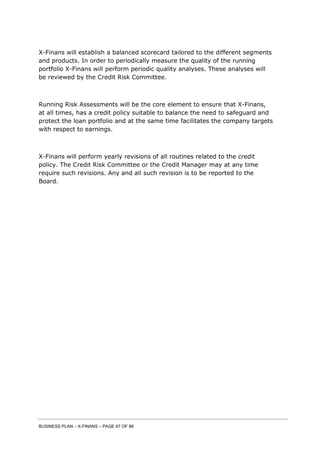 BUSINESS PLAN – X-FINANS – PAGE 67 OF 86
X-Finans will establish a balanced scorecard tailored to the different segments
and products. In order to periodically measure the quality of the running
portfolio X-Finans will perform periodic quality analyses. These analyses will
be reviewed by the Credit Risk Committee.
Running Risk Assessments will be the core element to ensure that X-Finans,
at all times, has a credit policy suitable to balance the need to safeguard and
protect the loan portfolio and at the same time facilitates the company targets
with respect to earnings.
X-Finans will perform yearly revisions of all routines related to the credit
policy. The Credit Risk Committee or the Credit Manager may at any time
require such revisions. Any and all such revision is to be reported to the
Board.
 