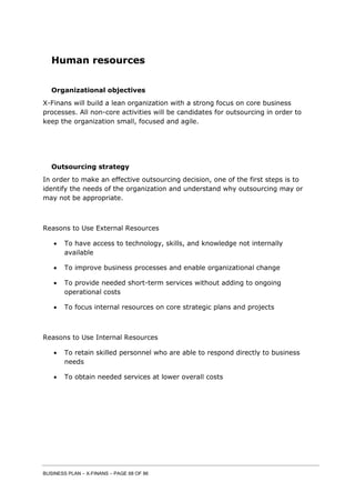 BUSINESS PLAN – X-FINANS – PAGE 68 OF 86
Human resources
Organizational objectives
X-Finans will build a lean organization with a strong focus on core business
processes. All non-core activities will be candidates for outsourcing in order to
keep the organization small, focused and agile.
Outsourcing strategy
In order to make an effective outsourcing decision, one of the first steps is to
identify the needs of the organization and understand why outsourcing may or
may not be appropriate.
Reasons to Use External Resources
 To have access to technology, skills, and knowledge not internally
available
 To improve business processes and enable organizational change
 To provide needed short-term services without adding to ongoing
operational costs
 To focus internal resources on core strategic plans and projects
Reasons to Use Internal Resources
 To retain skilled personnel who are able to respond directly to business
needs
 To obtain needed services at lower overall costs
 