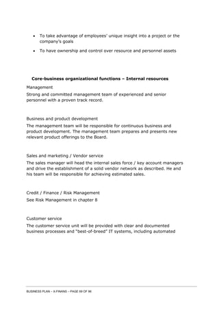 BUSINESS PLAN – X-FINANS – PAGE 69 OF 86
 To take advantage of employees’ unique insight into a project or the
company’s goals
 To have ownership and control over resource and personnel assets
Core-business organizational functions – Internal resources
Management
Strong and committed management team of experienced and senior
personnel with a proven track record.
Business and product development
The management team will be responsible for continuous business and
product development. The management team prepares and presents new
relevant product offerings to the Board.
Sales and marketing / Vendor service
The sales manager will head the internal sales force / key account managers
and drive the establishment of a solid vendor network as described. He and
his team will be responsible for achieving estimated sales.
Credit / Finance / Risk Management
See Risk Management in chapter 8
Customer service
The customer service unit will be provided with clear and documented
business processes and “best-of-breed” IT systems, including automated
 