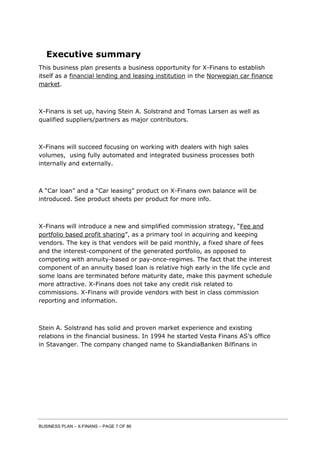BUSINESS PLAN – X-FINANS – PAGE 7 OF 86
Executive summary
This business plan presents a business opportunity for X-Finans to establish
itself as a financial lending and leasing institution in the Norwegian car finance
market.
X-Finans is set up, having Stein A. Solstrand and Tomas Larsen as well as
qualified suppliers/partners as major contributors.
X-Finans will succeed focusing on working with dealers with high sales
volumes, using fully automated and integrated business processes both
internally and externally.
A “Car loan” and a “Car leasing” product on X-Finans own balance will be
introduced. See product sheets per product for more info.
X-Finans will introduce a new and simplified commission strategy, “Fee and
portfolio based profit sharing”, as a primary tool in acquiring and keeping
vendors. The key is that vendors will be paid monthly, a fixed share of fees
and the interest-component of the generated portfolio, as opposed to
competing with annuity-based or pay-once-regimes. The fact that the interest
component of an annuity based loan is relative high early in the life cycle and
some loans are terminated before maturity date, make this payment schedule
more attractive. X-Finans does not take any credit risk related to
commissions. X-Finans will provide vendors with best in class commission
reporting and information.
Stein A. Solstrand has solid and proven market experience and existing
relations in the financial business. In 1994 he started Vesta Finans AS’s office
in Stavanger. The company changed name to SkandiaBanken Bilfinans in
 