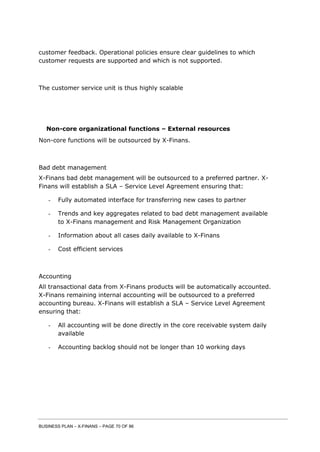 BUSINESS PLAN – X-FINANS – PAGE 70 OF 86
customer feedback. Operational policies ensure clear guidelines to which
customer requests are supported and which is not supported.
The customer service unit is thus highly scalable
Non-core organizational functions – External resources
Non-core functions will be outsourced by X-Finans.
Bad debt management
X-Finans bad debt management will be outsourced to a preferred partner. X-
Finans will establish a SLA – Service Level Agreement ensuring that:
- Fully automated interface for transferring new cases to partner
- Trends and key aggregates related to bad debt management available
to X-Finans management and Risk Management Organization
- Information about all cases daily available to X-Finans
- Cost efficient services
Accounting
All transactional data from X-Finans products will be automatically accounted.
X-Finans remaining internal accounting will be outsourced to a preferred
accounting bureau. X-Finans will establish a SLA – Service Level Agreement
ensuring that:
- All accounting will be done directly in the core receivable system daily
available
- Accounting backlog should not be longer than 10 working days
 