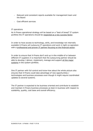 BUSINESS PLAN – X-FINANS – PAGE 71 OF 86
- Relevant and consistent reports available for management team and
the Board
- Cost efficient services
IT operations
As X-Finans operational strategy will be based on a “best of breed” IT system
portfolio the IT operations should be respected as a key success factor.
In order to have access to technology, skills, and knowledge not internally
available X-Finans will outsource IT operations and work in tight co-operation
with a professional and proven IT partner focusing on the financial sector.
In order to ensure that X-Finans don’t end up in-the-middle-of or between
different IT suppliers it is important that the outsourcing partner should be
able to develop / deliver, implement, manage and support all the major
systems in the system portfolio.
One IT partner with full control and know-how about the whole picture also
ensures that X-Finans could take advantage of new opportunities /
technologies and business processes even though it might require coordinated
updates to several systems.
The IT partner is expected to be business oriented and contribute to establish
and maintain X-Finans business processes as best-in-business with respect to
scalability, quality, cost base and overall efficiency.
 