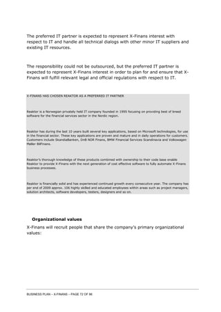 BUSINESS PLAN – X-FINANS – PAGE 72 OF 86
The preferred IT partner is expected to represent X-Finans interest with
respect to IT and handle all technical dialogs with other minor IT suppliers and
existing IT resources.
The responsibility could not be outsourced, but the preferred IT partner is
expected to represent X-Finans interest in order to plan for and ensure that X-
Finans will fulfill relevant legal and official regulations with respect to IT.
X-FINANS HAS CHOSEN REAKTOR AS A PREFERRED IT PARTNER
Reaktor is a Norwegian privately held IT company founded in 1995 focusing on providing best of breed
software for the financial services sector in the Nordic region.
Reaktor has during the last 10 years built several key applications, based on Microsoft technologies, for use
in the financial sector. These key applications are proven and mature and in daily operations for customers.
Customers include SkandiaBanken, DnB NOR Finans, BMW Financial Services Scandinavia and Volkswagen
Møller BilFinans.
Reaktor’s thorough knowledge of these products combined with ownership to their code base enable
Reaktor to provide X-Finans with the next generation of cost effective software to fully automate X-Finans
business processes.
Reaktor is financially solid and has experienced continued growth every consecutive year. The company has
per end of 2009 approx. 106 highly skilled and educated employees within areas such as project managers,
solution architects, software developers, testers, designers and so on.
Organizational values
X-Finans will recruit people that share the company’s primary organizational
values:
 