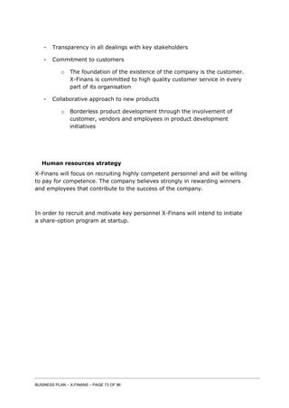 BUSINESS PLAN – X-FINANS – PAGE 73 OF 86
- Transparency in all dealings with key stakeholders
- Commitment to customers
o The foundation of the existence of the company is the customer.
X-Finans is committed to high quality customer service in every
part of its organisation
- Collaborative approach to new products
o Borderless product development through the involvement of
customer, vendors and employees in product development
initiatives
Human resources strategy
X-Finans will focus on recruiting highly competent personnel and will be willing
to pay for competence. The company believes strongly in rewarding winners
and employees that contribute to the success of the company.
In order to recruit and motivate key personnel X-Finans will intend to initiate
a share-option program at startup.
 