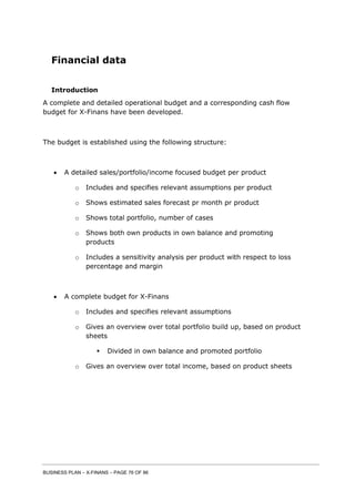 BUSINESS PLAN – X-FINANS – PAGE 76 OF 86
Financial data
Introduction
A complete and detailed operational budget and a corresponding cash flow
budget for X-Finans have been developed.
The budget is established using the following structure:
 A detailed sales/portfolio/income focused budget per product
o Includes and specifies relevant assumptions per product
o Shows estimated sales forecast pr month pr product
o Shows total portfolio, number of cases
o Shows both own products in own balance and promoting
products
o Includes a sensitivity analysis per product with respect to loss
percentage and margin
 A complete budget for X-Finans
o Includes and specifies relevant assumptions
o Gives an overview over total portfolio build up, based on product
sheets
 Divided in own balance and promoted portfolio
o Gives an overview over total income, based on product sheets
 