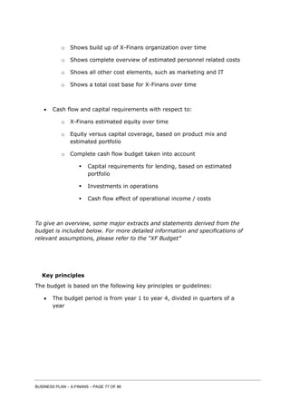 BUSINESS PLAN – X-FINANS – PAGE 77 OF 86
o Shows build up of X-Finans organization over time
o Shows complete overview of estimated personnel related costs
o Shows all other cost elements, such as marketing and IT
o Shows a total cost base for X-Finans over time
 Cash flow and capital requirements with respect to:
o X-Finans estimated equity over time
o Equity versus capital coverage, based on product mix and
estimated portfolio
o Complete cash flow budget taken into account
 Capital requirements for lending, based on estimated
portfolio
 Investments in operations
 Cash flow effect of operational income / costs
To give an overview, some major extracts and statements derived from the
budget is included below. For more detailed information and specifications of
relevant assumptions, please refer to the “XF Budget”
Key principles
The budget is based on the following key principles or guidelines:
 The budget period is from year 1 to year 4, divided in quarters of a
year
 