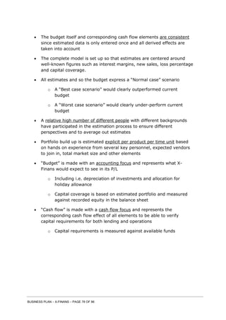 BUSINESS PLAN – X-FINANS – PAGE 78 OF 86
 The budget itself and corresponding cash flow elements are consistent
since estimated data is only entered once and all derived effects are
taken into account
 The complete model is set up so that estimates are centered around
well-known figures such as interest margins, new sales, loss percentage
and capital coverage.
 All estimates and so the budget express a “Normal case” scenario
o A “Best case scenario” would clearly outperformed current
budget
o A “Worst case scenario” would clearly under-perform current
budget
 A relative high number of different people with different backgrounds
have participated in the estimation process to ensure different
perspectives and to average out estimates
 Portfolio build up is estimated explicit per product per time unit based
on hands on experience from several key personnel, expected vendors
to join in, total market size and other elements
 “Budget” is made with an accounting focus and represents what X-
Finans would expect to see in its P/L
o Including i.e. depreciation of investments and allocation for
holiday allowance
o Capital coverage is based on estimated portfolio and measured
against recorded equity in the balance sheet
 “Cash flow” is made with a cash flow focus and represents the
corresponding cash flow effect of all elements to be able to verify
capital requirements for both lending and operations
o Capital requirements is measured against available funds
 