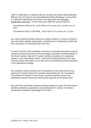 BUSINESS PLAN – X-FINANS – PAGE 8 OF 86
1999. In 2006 Stein A. Solstrand left the company as head of SkandiaBanken
Bilfinans AS (Car finance) and SkandiaBanken Bolig (Mortgage). During Stein
A. Solstrand’s leadership the turnover and sales pace was increased
significantly each year. For the fiscal year 2005 the turnover grew to:
SkandiaBanken Bilfinans AS: 2,625 MNOK, which means 350 % growth over 5.5
years
SkandiaBanken Bolig: 6,000 MNOK , which means 10 % growth over 1.0 year
As a newly started business without any legacy systems, X-Finans will build a
lean and highly scalable organization, consisting of 12 employees by EOP year
One, growing to 19 employees EOP year Four.
In order to achieve high scalability and lowest in business transaction costs all
relevant business processes will be automated using best-of-breed software in
the Nordic market. High end IT system portfolio consisting of a origination
system, a core receivables system, a document handling system and a task
tracking system will enable a very high level of automated business processes
in the operational strategy.
The complete system portfolio and IT operations will be outsourced to one
preferred IT partner taking the complete responsibility for all IT operations.
The preferred IT partner is well-known, business oriented, proven and
professional partner focusing in the financial segment at the Nordic level.
New and fully automated business processes based on a best of breed system
portfolio completely supported by one professional IT partner will create a
sustainable competitive advantage for X-Finans.
 