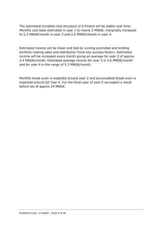 BUSINESS PLAN – X-FINANS – PAGE 9 OF 86
The estimated complete cost structure of X-Finans will be stable over time.
Monthly cost base estimated in year 1 to nearly 2 MNOK, marginally increased
to 2.3 MNOK/month in year 2 and 2.6 MNOK/month in year 4.
Estimated income will be linear and tied to running promoted and lending
portfolio making sales and distribution force key success factors. Estimated
income will be increased every month giving an average for year 2 of approx
2.4 MNOK/month. Estimated average income for year 3 is 3.6 MNOK/month
and for year 4 in the range of 5.3 MNOK/month.
Monthly break even is expected around year 2 and accumulated break even is
expected around Q2 Year 4. For the fiscal year of year 5 we expect a result
before tax of approx 24 MNOK.
 