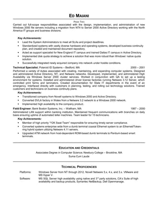 ED MAIANI
PAGE TWO
Carried out full-scope responsibilities associated with the design, implementation, and administration of new
Windows 2000 file servers including a migration from NT4 to Server 2000 Active Directory working with the North
America IT groups and business divisions.
Key Achievements:
 Lead the System Administrators to meet all SLAs and project deadlines.
 Standardized systems with vastly diverse hardware and operating systems, developed business continuity
plan, and created and maintained document repository.
 Acted as support specialist for New England IT campus and trained Dallas IT campus in Active Directory.
 Implemented disk quota strategy to achieve a solution that was more robust than Windows’ native quota
solution.
 Successfully integrated newly acquired company into network under hostile conditions.
Technical Specialist; Polaroid ID Systems – Bedford, MA 2000 – 2001
Performed a variety of duties associated with creating, maintaining, and expanding computer systems. Designed
and administered Active Directory, NT, and Netware networks. Developed, implemented, and administered High
Availability via Windows Server 2000 cluster services. Worked in conjunction with QA to set up a testing
environment for systems. Installed and administered driver license factories running Netware 3.12 Server, which
controlled print farms and laminators. Created documentation for State IT departments in the event of an
emergency. Interfaced directly with customers in planning, testing, and rolling out technology solutions. Trained
customers and technicians on business continuity plans.
Key Achievements:
 Transitioned company from Novell systems to Windows 2000 and Active Directory.
 Converted DVLA factory in Wales from a Netware 3.2 network to a Windows 2000 network.
 Implemented high availability to the company product.
Field Engineer; Bank Boston Systems, Inc. – Waltham, MA 1987 – 2000
Administered LAN support within banking institution. Maintained frequent communications with branches on daily
basis ensuring uptime of automated teller machines. Team leader for 15 technicians.
Key Achievements:
 Member of high priority “Y2K Swat Team” responsible for ensuring timely server compliance.
 Converted systems enterprise wide from a dumb terminal coaxial Ethernet system to an Ethernet/Token-
ring hybrid system utilizing Netware 4.11 servers.
 Upgraded ATM network from host-dependent ROM-based dumb terminals to Pentium-based smart
terminals.
EDUCATION AND CREDENTIALS
Associates Degree in Computer Science; Newbury College – Brookline, MA
Suma Cum Laude
TECHNICAL PROFICIENCIES
Platforms: Windows Server from NT through 2012, Novell Netware 5.x, 4.x, and 3.x. VMware and
MS Hyper V.
Software: MS SQL Server high availability using native and 3rd
party solutions, CA’s Suite of high
availability and backup products, Symantec NetBackup, Dell Openmanage.
 