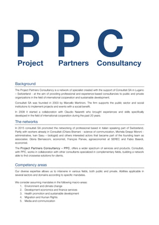 P P C
Background
The Project Partners Consultancy is a network of specialist created with the support of Consultati SA in Lugano
– Switzerland - at the aim of providing professional and experience-based consultancies to public and private
organizations in the field of international cooperation and sustainable development.
Consultati SA was founded in 2003 by Marcello Martinoni. The firm supports the public sector and social
institutions to implement projects and events with a social benefit.
In 2008 it started a collaboration with Claudio Naiaretti who brought experiences and skills specifically
developed in the field of international cooperation during the past 20 years.
The networks
In 2015 consultati SA promoted the networking of professional based in italian speaking part of Switzerland.
Partly with workers already in Consultati (Chiara Bramani - science of communication, Michela Greppi Moroni -
administrative, Ivan Sasu – biologist) and others interested actors that became part of the founding team as
associates: Gloria Bernasconi, economist, François Parvex, agroeconomist at SEREC and Fabio Baiardi,
economist.
The Project Partners Consultancy – PPC, offers a wider spectrum of services and products. Consultati,
with PPC, works in collaboration with other consultants specialized in complementary fields, building a network
able to find crosswise solutions for clients.
Competency areas
Our diverse expertise allows us to intervene in various fields, both public and private. Abilities applicable in
several sectors and domains according to specific mandates.
We consider assuming mandates in the following macro-areas:
1. Environment and climate change
2. Development economics and finance services
3. Health promotion and sustainable development
4. Migration and Human Rights
5. Media and communication
Project Partners Consultancy
 