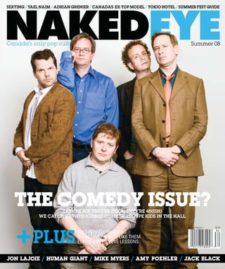 Summer 08
Jon Lajoie / Human gianT / MIKE MYERS / amy poehler / jACK BLACK
$4.95Issue 4 Volume 1
They’re hip, they’re cool, they’re 45(ish)
we catch up with iconic comedy troupe kids in the hall
The COmedy Issue?
SEXTING / YAEL NAIM / ADRIAN GRENIER / CANADA’S EX-TOP MODEL / TOKIO HOTEL / Summer fest guide
Will Ferrell mad libs
STARS! WE’RE JUST LIKE THEM
ELVIRA KURT’S LOVE LESSONSPlus
 