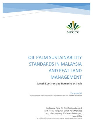 OIL PALM SUSTAINABILITY
STANDARDS IN MALAYSIA
AND PEAT LAND
MANAGEMENT
Sanath Kumaran and Harnarinder Singh
Malaysian Palm Oil Certification Council
15th Floor, Bangunan Getah Asli (Menara)
148, Jalan Ampang, 50450 Kuala Lumpur,
MALAYSIA
Tel: +603 2181 0192 Email: info@mpocc.org.my Website: www.mpocc.org.my
Presented at
15th International PEAT Congress 2016, 15-19 August, Kuching, Sarawak, MALAYSIA
 