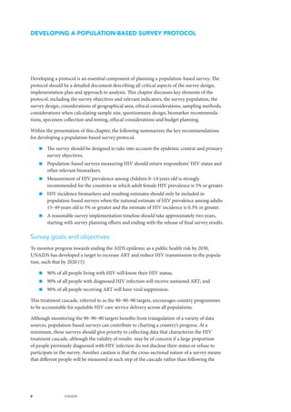8 UNAIDS
Developing a protocol is an essential component of planning a population-based survey. The
protocol should be a detailed document describing all critical aspects of the survey design,
implementation plan and approach to analysis. This chapter discusses key elements of the
protocol, including the survey objectives and relevant indicators, the survey population, the
survey design, considerations of geographical area, ethical considerations, sampling methods,
considerations when calculating sample size, questionnaire design, biomarker recommenda-
tions, specimen collection and testing, ethical considerations and budget planning.
Within the presentation of this chapter, the following summarizes the key recommendations
for developing a population-based survey protocol.
„„ The survey should be designed to take into account the epidemic context and primary
survey objectives.
„„ Population-based surveys measuring HIV should return respondents’ HIV status and
other relevant biomarkers.
„„ Measurement of HIV prevalence among children 0–14 years old is strongly
recommended for the countries in which adult female HIV prevalence is 5% or greater.
„„ HIV incidence biomarkers and resulting estimates should only be included in
population-based surveys when the national estimate of HIV prevalence among adults
15–49 years old is 5% or greater and the estimate of HIV incidence is 0.3% or greater.
„„ A reasonable survey implementation timeline should take approximately two years,
starting with survey planning efforts and ending with the release of final survey results.
Survey goals and objectives
To monitor progress towards ending the AIDS epidemic as a public health risk by 2030,
UNAIDS has developed a target to increase ART and reduce HIV transmission in the popula-
tion, such that by 2020 (5):
„„ 90% of all people living with HIV will know their HIV status;
„„ 90% of all people with diagnosed HIV infection will receive sustained ART; and
„„ 90% of all people receiving ART will have viral suppression.
This treatment cascade, referred to as the 90–90–90 targets, encourages country programmes
to be accountable for equitable HIV care service delivery across all populations.
Although monitoring the 90–90–90 targets benefits from triangulation of a variety of data
sources, population-based surveys can contribute to charting a country’s progress. At a
minimum, these surveys should give priority to collecting data that characterize the HIV
treatment cascade, although the validity of results may be of concern if a large proportion
of people previously diagnosed with HIV infection do not disclose their status or refuse to
participate in the survey. Another caution is that the cross-sectional nature of a survey means
that different people will be measured at each step of the cascade rather than following the
DEVELOPING A POPULATION-BASED SURVEY PROTOCOL
 