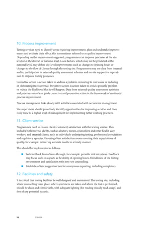 98 UNAIDS
10. Process improvement
Testing services need to identify areas requiring improvement, plan and undertake improve-
ments and evaluate their effect; this is sometimes referred to as quality improvement.
Depending on the improvement suggested, programmes can improve processes at the site
level or at the district or national level. Local factors, which may not be predicted at the
national level, may define site-level improvements such as changes to opening hours or
changes to the flow of clients through the testing site. Programmes may use data from internal
audits, participation in external quality assessment schemes and on-site supportive supervi-
sion to improve testing processes.
Corrective action is action taken to address a problem, removing its root cause or reducing
or eliminating its recurrence. Preventive action is action taken to avoid a possible problem
or reduce the likelihood that it will happen. Data from external quality assessment activities
and process control can guide corrective and preventive action in the framework of continued
process improvement.
Process management links closely with activities associated with occurrence management.
Site supervisors should proactively identify opportunities for improving services and then
relay these to a higher level of management for implementing better working practices.
11. Client service
Programmes need to ensure client (customer) satisfaction with the testing service. This
includes both internal clients, such as doctors, nurses, counsellors and other health-care
workers, and external clients, such as individuals undergoing testing, professional associations
and regulatory agencies. Ensuring client satisfaction means meeting their expectations of
quality, for example, delivering accurate results in a timely manner.
This should be implemented as follows.
„„ Seek feedback from clients through, for example, periodic exit interviews. Feedback
may focus such on aspects as flexibility of opening hours, friendliness of the testing
environment and satisfaction with post-test counselling.
„„ Establish a client suggestion box for anonymous reporting, including complaints.
12. Facilities and safety
It is critical that testing facilities be well designed and maintained. The testing site, including
where counselling takes place, where specimens are taken and where the test is performed,
should be clean and comfortable, with adequate lighting (for reading visually read assays) and
free of any potential hazards.
 