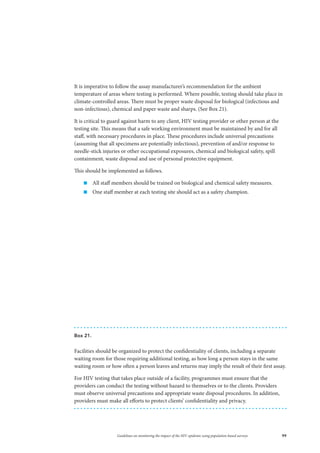 99Guidelines on monitoring the impact of the HIV epidemic using population-based surveys
It is imperative to follow the assay manufacturer’s recommendation for the ambient
temperature of areas where testing is performed. Where possible, testing should take place in
climate-controlled areas. There must be proper waste disposal for biological (infectious and
non-infectious), chemical and paper waste and sharps. (See Box 21).
It is critical to guard against harm to any client, HIV testing provider or other person at the
testing site. This means that a safe working environment must be maintained by and for all
staff, with necessary procedures in place. These procedures include universal precautions
(assuming that all specimens are potentially infectious), prevention of and/or response to
needle-stick injuries or other occupational exposures, chemical and biological safety, spill
containment, waste disposal and use of personal protective equipment.
This should be implemented as follows.
„„ All staff members should be trained on biological and chemical safety measures.
„„ One staff member at each testing site should act as a safety champion.
Box 21.
Facilities should be organized to protect the confidentiality of clients, including a separate
waiting room for those requiring additional testing, as how long a person stays in the same
waiting room or how often a person leaves and returns may imply the result of their first assay.
For HIV testing that takes place outside of a facility, programmes must ensure that the
providers can conduct the testing without hazard to themselves or to the clients. Providers
must observe universal precautions and appropriate waste disposal procedures. In addition,
providers must make all efforts to protect clients’ confidentiality and privacy.
 