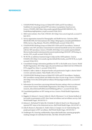 101Guidelines on monitoring the impact of the HIV epidemic using population-based surveys
1.	 UNAIDS/WHO Working Group on Global HIV/AIDS and STI Surveillance.
Guidelines for measuring national HIV prevalence in population-based surveys.
Geneva: UNAIDS; 2005 (http://data.unaids.org/pub/Manual/2005/20050101_GS_
GuideMeasuringPopulation_en.pdf, accessed 10 July 2015).
2.	 MICS tools [website]. New York: UNICEF; 2015 (http://mics.unicef.org/tools, accessed 10
July 2015).
3.	 Survey organization manual for Demographic and Health Surveys. Calverton (MD):
MEASURE DHS, ICF International; 2012 (https://dhsprogram.com/pubs/pdf/DHSM10/
DHS6_Survey_Org_Manual_7Dec2012_DHSM10.pdf, accessed 10 July 2015).
4.	 UNAIDS/WHO Working Group on Global HIV/AIDS and STI Surveillance. Technical
guidance note: HIV prevalence measurement in national household surveys for countries
with low HIV prevalence. Geneva: UNAIDS; 2010 (http://www.unaids.org/sites/default/
files/en/media/unaids/contentassets/documents/epidemiology/20101207_HIVtesting_in_
surveys_WG_en.pdf, accessed 10 July 2015).
5.	 90–90–90: an ambitious treatment target to help end the AIDS epidemic. Geneva:
UNAIDS; 2014 (http://www.unaids.org/sites/default/files/media_asset/90-90-90_en_0.pdf,
accessed 10 July 2015).
6.	 Consolidated strategic information guidelines for HIV in the health sector. Geneva: World
Health Organization; 2015 (http://apps.who.int/iris/bitstream/10665/164716/1/978924150
8759_eng.pdf?ua=1ua=1, accessed 10 July 2015).
7.	 Rolstad S, Adler J, Rydén A. Response burden and questionnaire length: is shorter better?
A review and meta-analysis. Value Health. 2011;14:1101–8.
8.	 UNAIDS/WHO Working Group on Global HIV/AIDS and STI Surveillance. Paediatric
HIV surveillance among infants and children less than 18 years of age. Geneva: UNAIDS;
2013 (http://www.who.int/hiv/pub/surveillance/2013package/module5/en, accessed 10
July 2015).
9.	 Information for researchers concerning informed decision making: what is an informed
consent form? Geneva: World Health Organization; 2014 (http://www.who.int/rpc/
research_ethics/Informed%20Decision%20Making.pdf?ua=1, accessed 10 July 2015).
10.	Consolidated guidelines on HIV testing services. Geneva: World Health Organization;
2015.
11.	Baggaley R, Johnson C, Garcia J, Sabin K, Zaba B, Obermeyer C et al. Rouine feedback of
test results to participants in HIV clinic-based surveillance and surveillance surveys. Bull
World Health Organ. 2015;93:352–5.
12.	Johnson L, McFarland W, Sabin ML, Prybylski D, Sabin K, Baral S et al. Measuring self-
reported HIV status in bio-behavioral surveys. Bull World Health Organ. 2015;93:287–8.
13.	Zaba B, Reniers G, Slaymaker E, Todd J, Glynn J, Crampin A et al. Understanding why
people participate in HIV surveillance. Bull World Health Organ. 2015;93:356–7.
14.	Zandbergen PA. Ensuring confidentiality of geocoded health data: assessing geographic
masking strategies for individual-level data. Adv Med. 2014;2014:567049.
REFERENCES
 