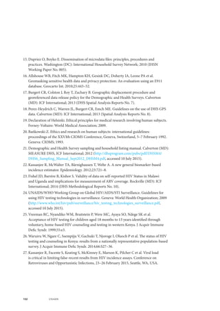102 UNAIDS
15.	Dupriez O, Boyko E. Dissemination of microdata files: principles, procedures and
practices. Washington (DC): International Household Survey Network; 2010 (IHSN
Working Paper No. 005).
16.	Allshouse WB, Fitch MK, Hampton KH, Gesink DC, Doherty IA, Leone PA et al.
Geomasking sensitive health data and privacy protection: An evaluation using an E911
database. Geocarto Int. 2010;25:443–52.
17.	Burgert CR, Colston J, Roy T, Zachary B. Geographic displacement procedure and
georeferenced data release policy for the Demographic and Health Surveys. Calverton
(MD): ICF International; 2013 (DHS Spatial Analysis Reports No. 7).
18.	Perez-Heydrich C, Warren JL, Burgert CR, Emch ME. Guidelines on the use of DHS GPS
data. Calverton (MD): ICF International; 2013 (Spatial Analysis Reports No. 8).
19.	Declaration of Helsinki. Ethical principles for medical research involving human subjects.
Ferney-Voltaire: World Medical Association; 2009.
20.	Bańkowski Z. Ethics and research on human subjects: international guidelines:
proceedings of the XXVIth CIOMS Conference, Geneva, Switzerland, 5–7 February 1992.
Geneva: CIOMS; 1993.
21.	Demographic and Health Survey sampling and household listing manual. Calverton (MD):
MEASURE DHS, ICF International; 2012 (http://dhsprogram.com/pubs/pdf/DHSM4/
DHS6_Sampling_Manual_Sept2012_DHSM4.pdf, accessed 10 July 2015).
22.	Kassanjee R, McWalter TA, Bärnighausen T, Welte A. A new general biomarker-based
incidence estimator. Epidemiology. 2012;23:721–8.
23.	Fishel JD, Barrère B, Kishor S. Validity of data on self-reported HIV Status in Malawi
and Uganda and implications for measurement of ARV coverage. Rockville (MD): ICF
International; 2014 (DHS Methodological Reports No. 10).
24.	UNAIDS/WHO Working Group on Global HIV/AIDS/STI Surveillance. Guidelines for
using HIV testing technologies in surveillance. Geneva: World Health Organization; 2009
(http://www.who.int/hiv/pub/surveillance/hiv_testing_technologies_surveillance.pdf,
accessed 10 July 2015).
25.	Vreeman RC, Nyandiko WM, Braitstein P, Were MC, Ayaya SO, Ndege SK et al.
Acceptance of HIV testing for children aged 18 months to 13 years identified through
voluntary, home-based HIV counseling and testing in western Kenya. J Acquir Immune
Defic Syndr. 1999;55:e3.
26.	Waruiru W, Ngare C, Ssempijja V, Gachuki T, Njoroge I, Oluoch P et al. The status of HIV
testing and counseling in Kenya: results from a nationally representative population-based
survey. J Acquir Immune Defic Syndr. 2014;66:S27–36.
27.	Kassanjee R, Facente S, Keating S, McKinney E, Marson K, Pilcher C et al. Viral load
is critical in limiting false-recent results from HIV incidence assays. Conference on
Retroviruses and Opportunistic Infections, 23–26 February 2015, Seattle, WA, USA.
 