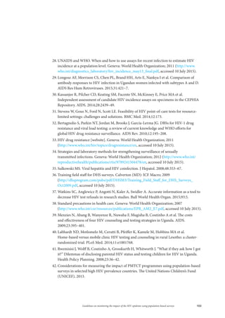 103Guidelines on monitoring the impact of the HIV epidemic using population-based surveys
28.	UNAIDS and WHO. When and how to use assays for recent infection to estimate HIV
incidence at a population level. Geneva: World Health Organization; 2011 (http://www.
who.int/diagnostics_laboratory/hiv_incidence_may13_final.pdf, accessed 10 July 2015).
29.	Longosz AF, Morrison CS, Chen PL, Brand HH, Arts E, Nankya I et al. Comparison of
antibody responses to HIV infection in Ugandan women infected with subtypes A and D.
AIDS Res Hum Retroviruses. 2015;31:421–7.
30.	Kassanjee R, Pilcher CD, Keating SM, Facente SN, McKinney E, Price MA et al.
Independent assessment of candidate HIV incidence assays on specimens in the CEPHIA
Repository. AIDS. 2014;28:2439–49.
31.	Stevens W, Gous N, Ford N, Scott LE. Feasibility of HIV point-of-care tests for resource-
limited settings: challenges and solutions. BMC Med. 2014;12:173.
32.	Bertagnolio S, Parkin NT, Jordan M, Brooks J, García-Lerma JG. DBSs for HIV-1 drug
resistance and viral load testing: a review of current knowledge and WHO efforts for
global HIV drug resistance surveillance. AIDS Rev. 2010;12:195–208.
33.	HIV drug resistance [website]. Geneva: World Health Organization; 2011
(http://www.who.int/hiv/topics/drugresistance/en, accessed 10 July 2015).
34.	Strategies and laboratory methods for strengthening surveillance of sexually
transmitted infections. Geneva: World Health Organization; 2012 (http://www.who.int/
reproductivehealth/publications/rtis/9789241504478/en, accessed 10 July 2015).
35.	Sulkowski MS. Viral hepatitis and HIV coinfection. J Hepatol. 2008;48:353–67.
36.	Training field staff for DHS surveys. Calverton (MD): ICF Macro; 2009
(http://dhsprogram.com/pubs/pdf/DHSM3/Training_Field_Staff_for_DHS_Surveys_
Oct2009.pdf, accessed 10 July 2015).
37.	Watkins SC, Anglewicz P, Angotti N, Kaler A, Swidler A. Accurate information as a tool to
decrease HIV test refusals in research studies. Bull World Health Organ. 2015;93:5.
38.	Standard precautions in health care. Geneva: World Health Organization; 2007
(http://www.who.int/csr/resources/publications/EPR_AM2_E7.pdf, accessed 10 July 2015).
39.	Menzies N, Abang B, Wanyenze R, Nuwaha F, Mugisha B, Coutinho A et al. The costs
and effectiveness of four HIV counseling and testing strategies in Uganda. AIDS.
2009;23:395–401.
40.	Labhardt ND, Motlomelo M, Cerutti B, Pfeiffer K, Kamele M, Hobbins MA et al.
Home-based versus mobile clinic HIV testing and counseling in rural Lesotho: a cluster-
randomized trial. PLoS Med. 2014;11:e1001768.
41.	Rwemisisi J, Wolff B, Coutinho A, Grosskurth H, Whitworth J. “What if they ask how I got
it?” Dilemmas of disclosing parental HIV status and testing children for HIV in Uganda.
Health Policy Planning. 2008;23:36–42.
42.	Considerations for measuring the impact of PMTCT programmes using population-based
surveys in selected high HIV prevalence countries. The United Nations Children’s Fund
(UNICEF), 2013.
 