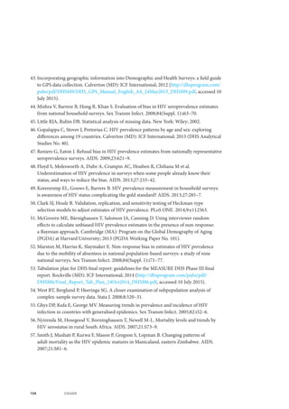 104 UNAIDS
43.	Incorporating geographic information into Demographic and Health Surveys: a field guide
to GPS data collection. Calverton (MD): ICF International; 2012 (http://dhsprogram.com/
pubs/pdf/DHSM9/DHS_GPS_Manual_English_A4_24May2013_DHSM9.pdf, accessed 10
July 2015).
44.	Mishra V, Barrere B, Hong R, Khan S. Evaluation of bias in HIV seroprevalence estimates
from national household surveys. Sex Transm Infect. 2008;84(Suppl. 1):i63–70.
45.	Little RJA, Rubin DB. Statistical analysis of missing data. New York: Wiley; 2002.
46.	Gopalappa C, Stover J, Pretorius C. HIV prevalence patterns by age and sex: exploring
differences among 19 countries. Calverton (MD): ICF International; 2013 (DHS Analytical
Studies No. 40).
47.	Reniers G, Eaton J. Refusal bias in HIV prevalence estimates from nationally representative
seroprevalence surveys. AIDS. 2009;23:621–9.
48.	Floyd S, Molesworth A, Dube A, Crampin AC, Houben R, Chihana M et al.
Underestimation of HIV prevalence in surveys when some people already know their
status, and ways to reduce the bias. AIDS. 2013;27:233–42.
49.	Korenromp EL, Gouws E, Barrere B. HIV prevalence measurement in household surveys:
is awareness of HIV status complicating the gold standard? AIDS. 2013;27:285–7.
50.	Clark SJ, Houle B. Validation, replication, and sensitivity testing of Heckman-type
selection models to adjust estimates of HIV prevalence. PLoS ONE. 2014;9:e112563.
51.	McGovern ME, Bärnighausen T, Salomon JA, Canning D. Using interviewer random
effects to calculate unbiased HIV prevalence estimates in the presence of non-response:
a Bayesian approach. Cambridge (MA): Program on the Global Demography of Aging
(PGDA) at Harvard University; 2013 (PGDA Working Paper No. 101).
52.	Marston M, Harriss K, Slaymaker E. Non-response bias in estimates of HIV prevalence
due to the mobility of absentees in national population-based surveys: a study of nine
national surveys. Sex Transm Infect. 2008;84(Suppl. 1):i71–77.
53.	Tabulation plan for DHS final report: guidelines for the MEASURE DHS Phase III final
report. Rockville (MD): ICF International; 2014 (http://dhsprogram.com/pubs/pdf/
DHSM6/Final_Report_Tab_Plan_24Oct2014_DHSM6.pdf, accessed 10 July 2015).
54.	West BT, Berglund P, Heeringa SG. A closer examination of subpopulation analysis of
complex-sample survey data. Stata J. 2008;8:520–31.
55.	Ghys DP, Kufa E, George MV. Measuring trends in prevalence and incidence of HIV
infection in countries with generalised epidemics. Sex Transm Infect. 2005;82:i52–6.
56.	Nyirenda M, Hosegood V, Borninghausen T, Newell M-L. Mortality levels and trends by
HIV serostatus in rural South Africa. AIDS. 2007;21:S73–9.
57.	Smith J, Mushati P, Kurwa F, Mason P, Gregson S, Lopman B. Changing patterns of
adult mortality as the HIV epidemic matures in Manicaland, eastern Zimbabwe. AIDS.
2007;21:S81–6.
 