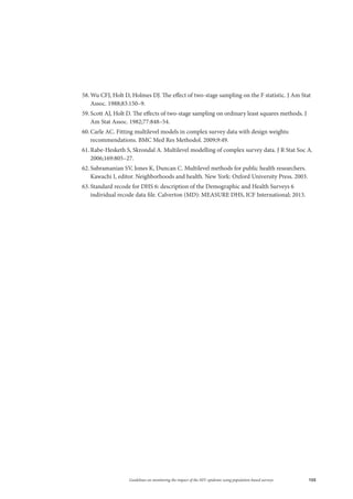105Guidelines on monitoring the impact of the HIV epidemic using population-based surveys
58.	Wu CFJ, Holt D, Holmes DJ. The effect of two-stage sampling on the F statistic. J Am Stat
Assoc. 1988;83:150–9.
59.	Scott AJ, Holt D. The effects of two-stage sampling on ordinary least squares methods. J
Am Stat Assoc. 1982;77:848–54.
60.	Carle AC. Fitting multilevel models in complex survey data with design weights:
recommendations. BMC Med Res Methodol. 2009;9:49.
61.	Rabe‐Hesketh S, Skrondal A. Multilevel modelling of complex survey data. J R Stat Soc A.
2006;169:805–27.
62.	Subramanian SV, Jones K, Duncan C. Multilevel methods for public health researchers.
Kawachi I, editor. Neighborhoods and health. New York: Oxford University Press. 2003.
63.	Standard recode for DHS 6: description of the Demographic and Health Surveys 6
individual recode data file. Calverton (MD): MEASURE DHS, ICF International; 2013.
 