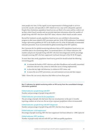 9Guidelines on monitoring the impact of the HIV epidemic using population-based surveys
Box 2. Indicators for global monitoring within an HIV survey from the consolidated strategic
information guidelines
Global indicator: people living with HIV
Number and percentage of people living with HIV
Global indicator: prevention by key population
The percentage of people who had more than one sexual partner in the past 12 months
reporting condom use at last sex; the use of pre-exposure prophylaxis where recommended
Global indicator: people living with HIV diagnosed
Number and percentage of people living with HIV who have been diagnosed
Global indicator: viral suppression
Percentage of people receiving ART who have suppressed viral load, defined as <1000 copies/ml
Global indicator: HIV incidence
Number of people newly infected with HIV per 1000 susceptible population
same people over time. In this regard, recent improvements in linking people to services
across the cascade, and especially to ART-related services, may not be adequately captured.
Despite these limitations, population-based surveys are likely to be easier and less costly to set
up than cohort-based cascades and can provide important information about the number of
people living with HIV who know their HIV status, whereas cohort-based cascades cannot.
Beyond the treatment cascade, population-based surveys can contribute to documenting
progress in other areas related to HIV prevention and care. In the WHO publication Consolidated
strategic information guidelines for HIV in the health sector (6), of the 50 nationally recommended
indicators presented, 10 are recommended for global monitoring of the HIV epidemic.
Box 2 presents the five global monitoring indicators that an HIV population-based survey can
contribute data to for monitoring efforts. As mentioned above, two of these indicators, the
number and percent of people living with HIV who have been diagnosed and the percentage
of people receiving ART who have suppressed viral load, form part of the 90-90-90 targets.
To meet these data needs, population-based survey protocols should include the following
overarching goals:
„„ to estimate the burden of HIV infection and other bloodborne and sexually transmitted
infections relevant to the context in which the survey is being implemented;
„„ to describe key high-risk behaviour in relation to HIV status; and
„„ to assess the use of HIV prevention, care and treatment services and their impact.
Table 1 shows the core survey objectives that follow on from these goals.
 