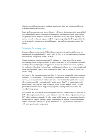 11Guidelines on monitoring the impact of the HIV epidemic using population-based surveys
objectives should begin during the initial survey planning phase and include input from key
stakeholders and expected donors.
Importantly, consensus around survey objectives will inform decisions about the geographical
area to be included and the eligible survey participants. It will also inform the questionnaire
design and inclusion of specific biomarkers in the survey. As such, the survey objectives will
depend not only on the data required for HIV programming and policy development but also
on the availability of financial, personnel, laboratory and analytic resources to conduct the
survey.
Selecting the survey type
Population-based measurement of HIV indicators can occur through two different survey
mechanisms: via a stand-alone HIV survey (such as PHIA or AIS) or via incorporation into a
broader health survey (such as MICS or DHS).
The decision about whether to measure HIV indicators in a stand-alone HIV survey or
within a large health survey will depend on many factors, each of which should be considered
carefully before developing the survey protocol. These include the overall survey objectives,
the availability of funding, whether a larger health population-based survey is already planned
in the country and the capacity of the implementing agency and its partners to conduct the
desired survey.
For countries that are conducting a stand-alone HIV survey, it is reasonable to expect that the
number of HIV-related topics can be covered in a shorter time period than a broader health
survey. A shorter questionnaire with more specific content will probably reduce the burden
of respondents, possibly resulting in higher-quality survey data (7). In addition, a topically
focused survey may present a more appropriate avenue for incorporating a more extensive
panel of biomarkers as well as the possibility to justify sampling individuals outside the
reproductive age group.
For countries that include HIV measures as part of a broader health survey, data collection on
HIV-related topics may be limited to core indicators only, with selected highly recommended
HIV-related indicators balanced with other topical health-related survey priorities. Countries
will also need to consider the larger sample sizes that may be required for precise estimation
and the potential for reduced data quality if field teams and respondents are overburdened
with many questionnaire components.
 
