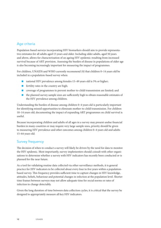 12 UNAIDS
Age criteria
Population-based surveys incorporating HIV biomarkers should aim to provide representa-
tive estimates for all adults aged 15 years and older. Including older adults, aged 50 years
and above, allows for characterization of an ageing HIV epidemic resulting from increased
survival because of ART provision. Assessing the burden of disease in populations of older age
is also becoming increasingly important for measuring the impact of programmes.
For children, UNAIDS and WHO currently recommend (8) that children 0–14 years old be
included in a population-based survey when:
„„ national HIV prevalence among females 15–49 years old is 5% or higher;
„„ fertility rates in the country are high;
„„ coverage of programmes to prevent mother-to-child transmission are limited; and
„„ the planned survey sample sizes are sufficiently high to obtain reasonable estimates of
the HIV prevalence among children.
Understanding the burden of disease among children 0–4 years old is particularly important
for identifying missed opportunities to eliminate mother-to-child transmission. For children
10–14 years old, documenting the impact of expanding ART programmes on child survival is
useful.
Because incorporating children and adults of all ages in a survey may present undue financial
burden in many countries or may require very large sample sizes, priority should be given
to measuring HIV prevalence and other outcomes among children 0–4 years old and adults
15–64 years old.
Survey frequency
The decision of when to conduct a survey will likely be driven by the need for data to monitor
the HIV epidemic. Most importantly, survey implementers should consult with other organi-
zations to determine whether a survey with HIV indicators has recently been conducted or is
planned for the near future.
As a tool for validating routine data collected via other surveillance methods, it is general
practice for HIV indicators to be collected about every four to five years within a population-
based survey. This frequency provides sufficient time to capture changes in HIV knowledge,
attitudes, beliefs, behaviour and potential changes in infection at the population level. Shorter
time frames between surveys may not allow adequate time for social norms or rates of
infection to change detectably.
Given the long duration of time between data collection cycles, it is critical that the survey be
designed to appropriately measure all key HIV indicators.
 