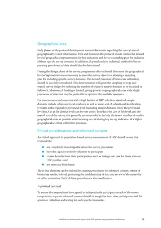 13Guidelines on monitoring the impact of the HIV epidemic using population-based surveys
Geographical area
Early phases of the protocol development warrant discussion regarding the survey’s use of
geographically related information. First and foremost, the protocol should outline the desired
level of geographical representation for key indicators and devise a sampling plan for inclusion
of these specific survey domains. In addition, if spatial analysis is desired, methods of incor-
porating georeferenced data should also be determined.
During the design phase of the survey, programme officers should determine the geographical
level of representativeness necessary to meet the survey objectives, devising a sampling
plan for including specific survey domains. The desired precision of biomarker estimation
should be carefully considered. This determination will guide the sampling strategy and
overall survey budget by outlining the number of required sample domains to be included in
fieldwork. Moreover, if funding is limited, giving priority to geographical areas with a high
prevalence of infection may be preferable to optimize the available resources.
For most surveys and countries with a high burden of HIV infection, standard sample
domains include urban and rural residence as well as some sort of subnational stratification,
typically at the regional or provincial level. Including sample domains below the provincial
level (such as at the district level) can be very costly. To reduce the cost of fieldwork and the
overall size of the survey, it is generally recommended to include the fewest number of smaller
geographical areas as possible while focusing on calculating key survey indicators at a higher
geographical level but with better precision.
Ethical considerations and informed consent
An ethical approach to population-based survey measurement of HIV should ensure that
respondents:
„„ are completely knowledgeable about the survey procedures
„„ have the capacity to freely volunteer to participate
„„ receive benefits from their participation, such as linkage into care for those who are
HIV-positive ; and
„„ are protected from harm
These four elements can be realized by creating procedures for informed consent, return of
biomarker results, referral, protecting the confidentiality of data and review of the survey by
an ethics committee. Each of these procedures is discussed in turn.
Informed consent
To ensure that respondents have agreed to independently participate in each of the survey
components, separate informed consent should be sought for interview participation and for
specimen collection and testing for each specific biomarker.
 
