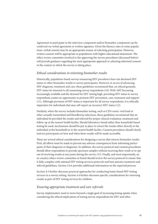 15Guidelines on monitoring the impact of the HIV epidemic using population-based surveys
Agreement to participate in the interview component and/or biomarker component can be
conferred via verbal agreement or written signature. Given the literacy rates in some popula-
tions, verbal consent may be an appropriate avenue of soliciting participation. However,
written consent will be appropriate in populations with higher educational attainment. The
ethics review committee involved in the approving the survey procedures (discussed below)
will provide guidance regarding the most appropriate approach to soliciting informed consent
in the context in which the survey is taking place.
Ethical considerations in returning biomarker results
Historically, population-based surveys measuring HIV prevalence have not disclosed HIV
status or other biomarker results to survey participants. However, in an era of advancing
HIV diagnosis, treatment and care, these guidelines recommend that, on ethical grounds,
HIV status be returned to all consenting survey respondents (10). With ART becoming
increasingly available and the demand for HIV testing high, providing HIV status to survey
respondents creates an opportunity to promote HIV prevention, care, treatment and support
(11). Although provision of HIV status is important for all survey respondents, it is ethically
imperative for individuals that may self-report an incorrect HIV status (12).
Similarly, when the survey includes biomarker testing, such as CD4 count, viral load or
other sexually transmitted and bloodborne infections, these guidelines recommend that an
individual be provided the results and referred for proper clinical evaluation, treatment and
follow-up at the nearest health facility. Should laboratory-based rather than household-based
testing be used, mechanisms should be put in place to return the results either directly to the
individual at the household or to the nearest health facility. Consent procedures should clearly
instruct participants on how and when these results will be made accessible.
There are several ethical considerations for designing a survey that returns biomarker results.
First, all efforts must be made to prevent any adverse consequences from informing partici-
pants of their diagnosis or diagnoses. In addition, the survey protocol and consent procedures
should allow respondents to provide specimen samples without receiving their result or to opt
out of receiving results at any point during the survey (13). Finally, and most importantly, an
in-country ethics review committee or board should review the survey protocol to ensure that
it fully complies with national HIV testing services protocols and best-practice treatment and
referral guidelines. Section 2.6.6 provides additional information on the expected process.
Section 4.3 further discusses practical approaches for conducting home-based HIV testing
services in a survey setting. Section 4.4 further discusses specific considerations for returning
results as part of HIV testing services for children.
Ensuring appropriate treatment and care referrals
Survey implementers need to move beyond a single goal of increasing testing uptake when
considering the ethical implications of testing survey respondents for HIV and other
 