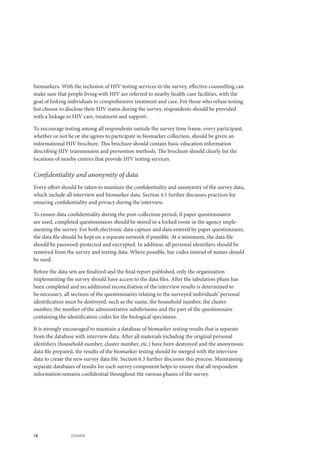 16 UNAIDS
biomarkers. With the inclusion of HIV testing services in the survey, effective counselling can
make sure that people living with HIV are referred to nearby health-care facilities, with the
goal of linking individuals to comprehensive treatment and care. For those who refuse testing
but choose to disclose their HIV status during the survey, respondents should be provided
with a linkage to HIV care, treatment and support.
To encourage testing among all respondents outside the survey time frame, every participant,
whether or not he or she agrees to participate in biomarker collection, should be given an
informational HIV brochure. This brochure should contain basic education information
describing HIV transmission and prevention methods. The brochure should clearly list the
locations of nearby centres that provide HIV testing services.
Confidentiality and anonymity of data
Every effort should be taken to maintain the confidentiality and anonymity of the survey data,
which include all interview and biomarker data. Section 4.1 further discusses practices for
ensuring confidentiality and privacy during the interview.
To ensure data confidentiality during the post-collection period, if paper questionnaires
are used, completed questionnaires should be stored in a locked room in the agency imple-
menting the survey. For both electronic data capture and data entered by paper questionnaire,
the data file should be kept on a separate network if possible. At a minimum, the data file
should be password-protected and encrypted. In addition, all personal identifiers should be
removed from the survey and testing data. Where possible, bar codes instead of names should
be used.
Before the data sets are finalized and the final report published, only the organization
implementing the survey should have access to the data files. After the tabulation phase has
been completed and no additional reconciliation of the interview results is determined to
be necessary, all sections of the questionnaires relating to the surveyed individuals’ personal
identification must be destroyed, such as the name, the household number, the cluster
number, the number of the administrative subdivisions and the part of the questionnaire
containing the identification codes for the biological specimens.
It is strongly encouraged to maintain a database of biomarker testing results that is separate
from the database with interview data. After all materials including the original personal
identifiers (household number, cluster number, etc.) have been destroyed and the anonymous
data file prepared, the results of the biomarker testing should be merged with the interview
data to create the new survey data file. Section 6.3 further discusses this process. Maintaining
separate databases of results for each survey component helps to ensure that all respondent
information remains confidential throughout the various phases of the survey.
 