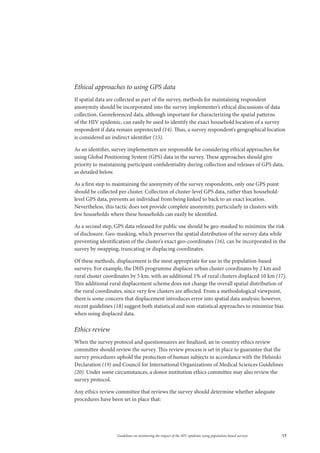 17Guidelines on monitoring the impact of the HIV epidemic using population-based surveys
Ethical approaches to using GPS data
If spatial data are collected as part of the survey, methods for maintaining respondent
anonymity should be incorporated into the survey implementer’s ethical discussions of data
collection. Georeferenced data, although important for characterizing the spatial patterns
of the HIV epidemic, can easily be used to identify the exact household location of a survey
respondent if data remain unprotected (14). Thus, a survey respondent’s geographical location
is considered an indirect identifier (15).
As an identifier, survey implementers are responsible for considering ethical approaches for
using Global Positioning System (GPS) data in the survey. These approaches should give
priority to maintaining participant confidentiality during collection and releases of GPS data,
as detailed below.
As a first step to maintaining the anonymity of the survey respondents, only one GPS point
should be collected per cluster. Collection of cluster-level GPS data, rather than household-
level GPS data, prevents an individual from being linked to back to an exact location.
Nevertheless, this tactic does not provide complete anonymity, particularly in clusters with
few households where these households can easily be identified.
As a second step, GPS data released for public use should be geo-masked to minimize the risk
of disclosure. Geo-masking, which preserves the spatial distribution of the survey data while
preventing identification of the cluster’s exact geo-coordinates (16), can be incorporated in the
survey by swapping, truncating or displacing coordinates.
Of these methods, displacement is the most appropriate for use in the population-based
surveys. For example, the DHS programme displaces urban cluster coordinates by 2 km and
rural cluster coordinates by 5 km, with an additional 1% of rural clusters displaced 10 km (17).
This additional rural displacement scheme does not change the overall spatial distribution of
the rural coordinates, since very few clusters are affected. From a methodological viewpoint,
there is some concern that displacement introduces error into spatial data analysis; however,
recent guidelines (18) suggest both statistical and non-statistical approaches to minimize bias
when using displaced data.
Ethics review
When the survey protocol and questionnaires are finalized, an in-country ethics review
committee should review the survey. This review process is set in place to guarantee that the
survey procedures uphold the protection of human subjects in accordance with the Helsinki
Declaration (19) and Council for International Organizations of Medical Sciences Guidelines
(20). Under some circumstances, a donor institution ethics committee may also review the
survey protocol.
Any ethics review committee that reviews the survey should determine whether adequate
procedures have been set in place that:
 